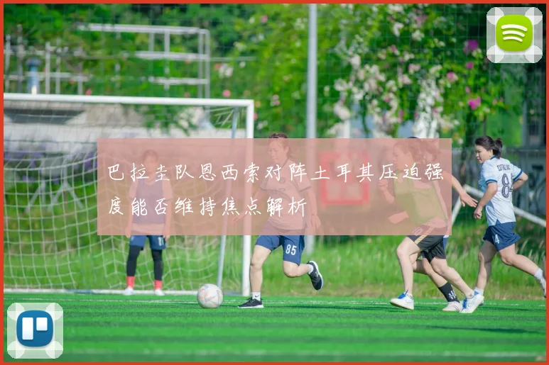 巴拉圭队恩西索对阵土耳其压迫强度能否维持焦点解析
