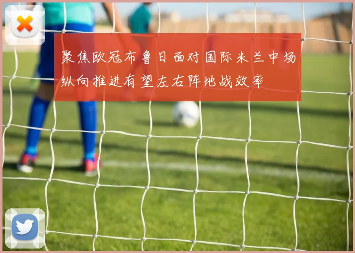聚焦欧冠布鲁日面对国际米兰中场纵向推进有望左右阵地战效率