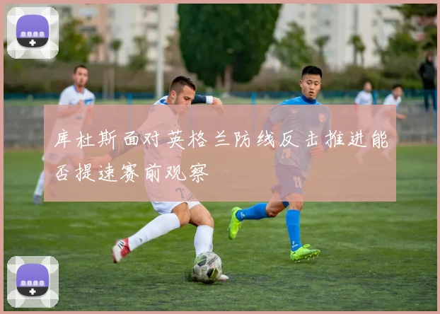 库杜斯面对英格兰防线反击推进能否提速赛前观察