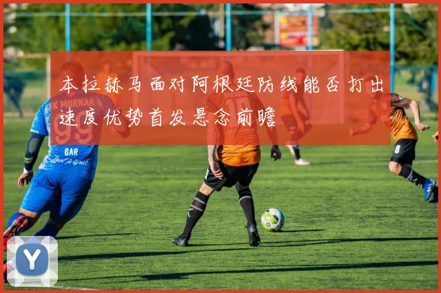 本拉赫马面对阿根廷防线能否打出速度优势首发悬念前瞻