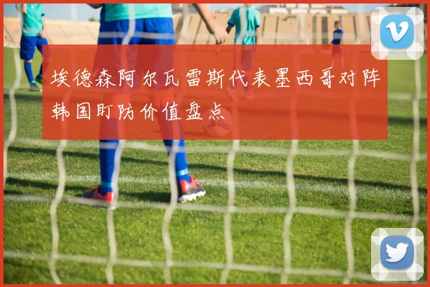 埃德森阿尔瓦雷斯代表墨西哥对阵韩国盯防价值盘点
