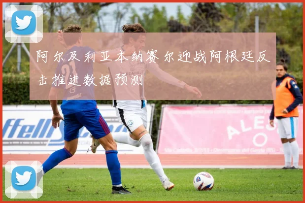 阿尔及利亚本纳赛尔迎战阿根廷反击推进数据预测