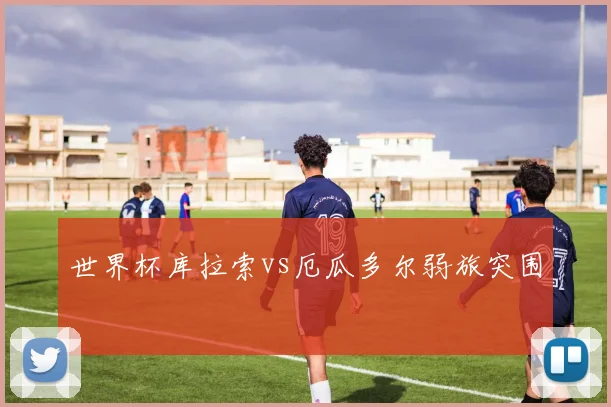 世界杯库拉索vs厄瓜多尔弱旅突围