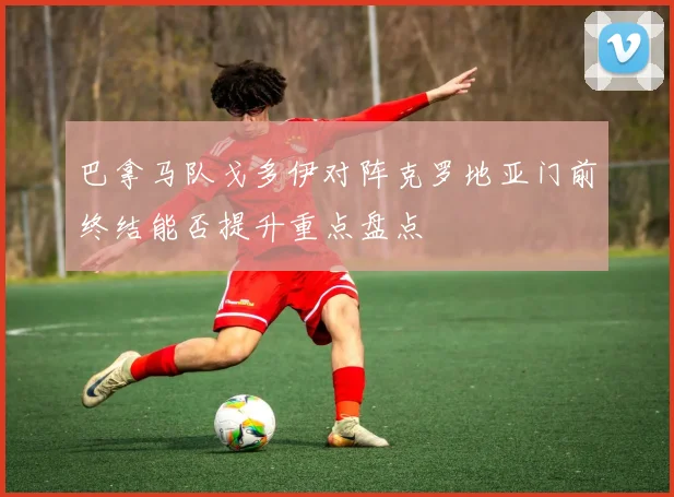 巴拿马队戈多伊对阵克罗地亚门前终结能否提升重点盘点