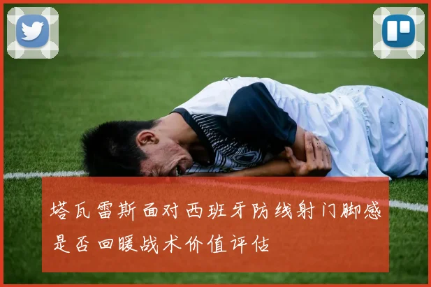塔瓦雷斯面对西班牙防线射门脚感是否回暖战术价值评估
