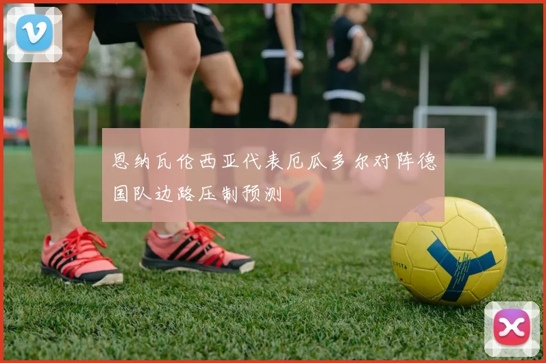 恩纳瓦伦西亚代表厄瓜多尔对阵德国队边路压制预测
