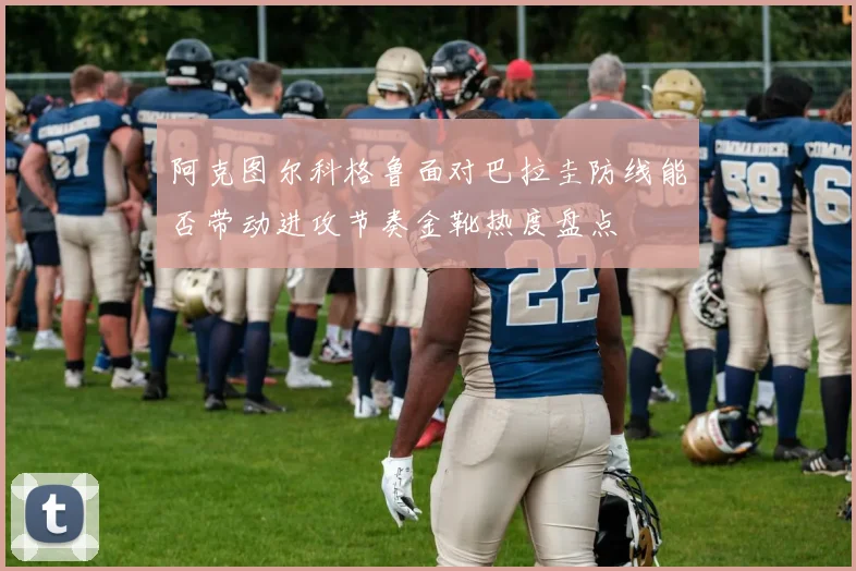 阿克图尔科格鲁面对巴拉圭防线能否带动进攻节奏金靴热度盘点