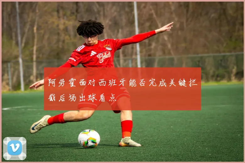 阿劳霍面对西班牙能否完成关键拦截后场出球看点
