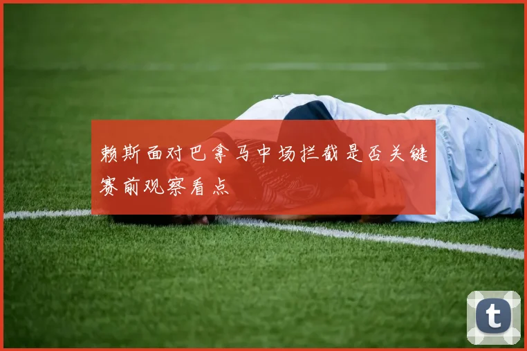 赖斯面对巴拿马中场拦截是否关键赛前观察看点