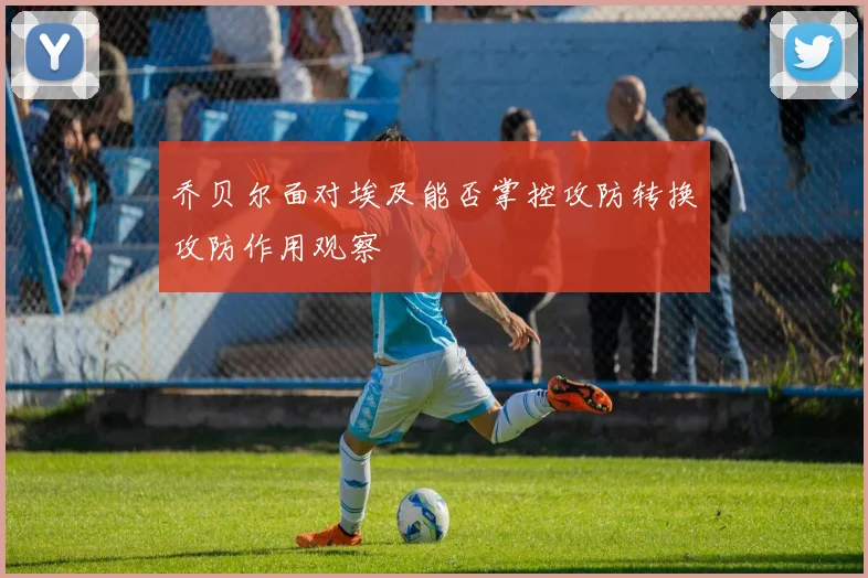 乔贝尔面对埃及能否掌控攻防转换攻防作用观察