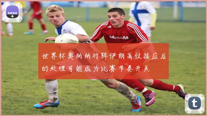 世界杯奥纳纳对阵伊朗高位接应后的处理可能成为比赛节奏开关