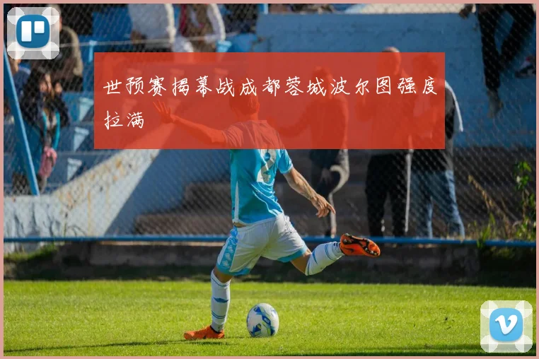世预赛揭幕战成都蓉城波尔图强度拉满