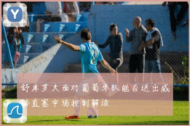 舒库罗夫面对葡萄牙队能否送出威胁直塞中场控制解读