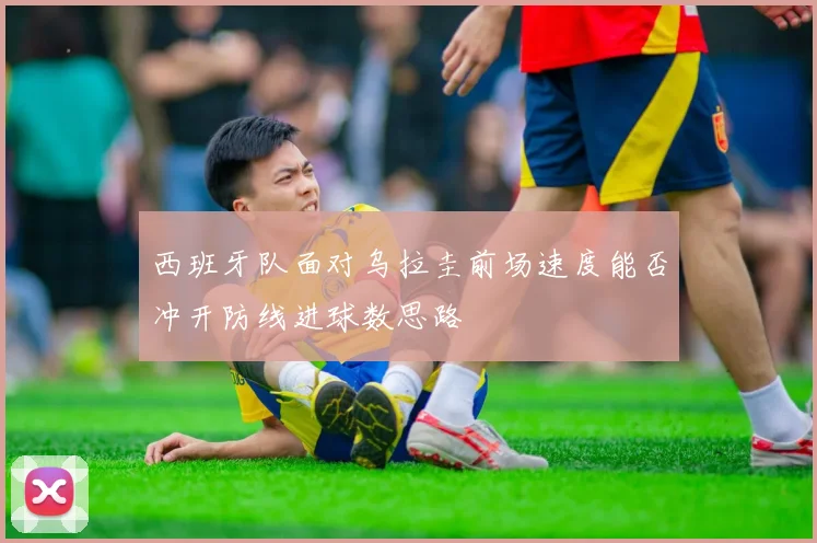 西班牙队面对乌拉圭前场速度能否冲开防线进球数思路