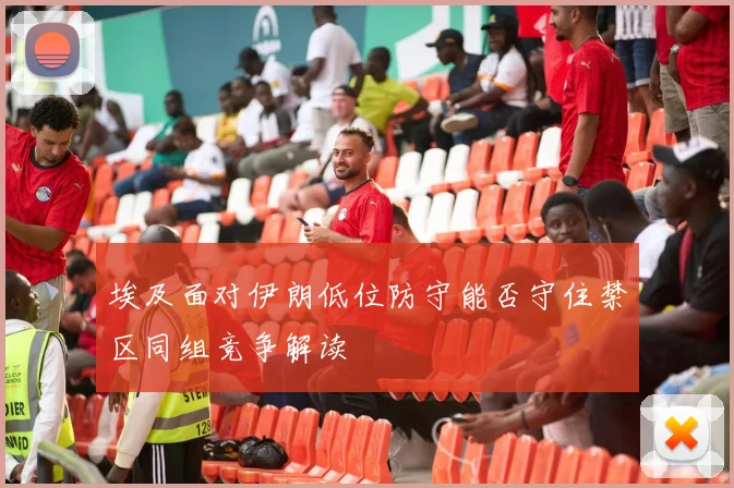 埃及面对伊朗低位防守能否守住禁区同组竞争解读